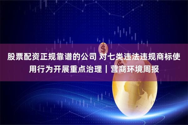 股票配资正规靠谱的公司 对七类违法违规商标使用行为开展重点治理｜营商环境周报