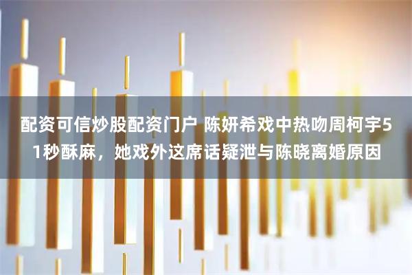 配资可信炒股配资门户 陈妍希戏中热吻周柯宇51秒酥麻，她戏外这席话疑泄与陈晓离婚原因