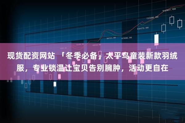 现货配资网站 「冬季必备」太平鸟童装新款羽绒服，专业锁温让宝贝告别臃肿，活动更自在