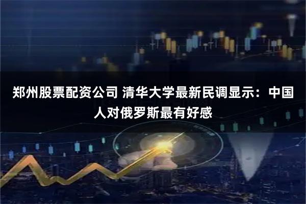 郑州股票配资公司 清华大学最新民调显示：中国人对俄罗斯最有好感