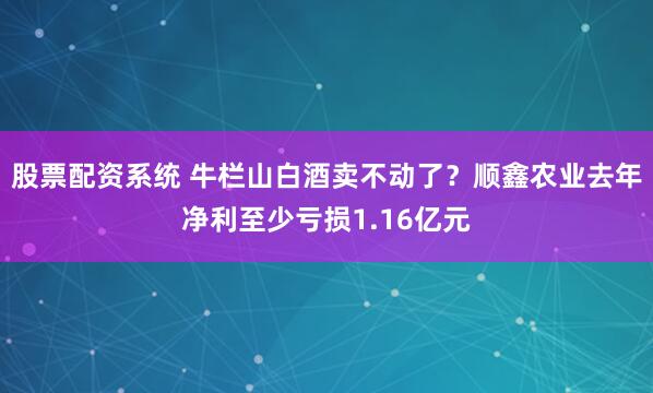 股票配资系统 牛栏山白酒卖不动了？顺鑫农业去年净利至少亏损1.16亿元