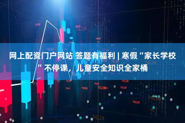 网上配资门户网站 答题有福利 | 寒假“家长学校”不停课，儿童安全知识全家桶