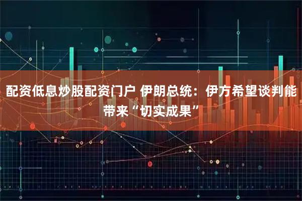 配资低息炒股配资门户 伊朗总统：伊方希望谈判能带来“切实成果”