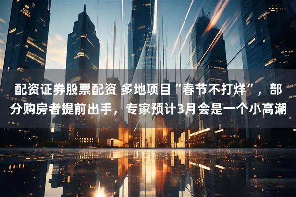 配资证券股票配资 多地项目“春节不打烊”，部分购房者提前出手，专家预计3月会是一个小高潮