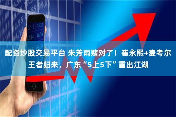 配资炒股交易平台 朱芳雨赌对了！崔永熙+麦考尔王者归来，广东“5上5下”重出江湖