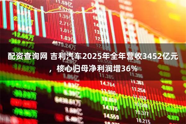 配资查询网 吉利汽车2025年全年营收3452亿元，核心归母净利润增36%