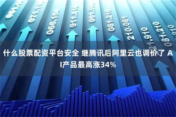 什么股票配资平台安全 继腾讯后阿里云也调价了 AI产品最高涨34%