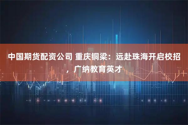 中国期货配资公司 重庆铜梁：远赴珠海开启校招，广纳教育英才