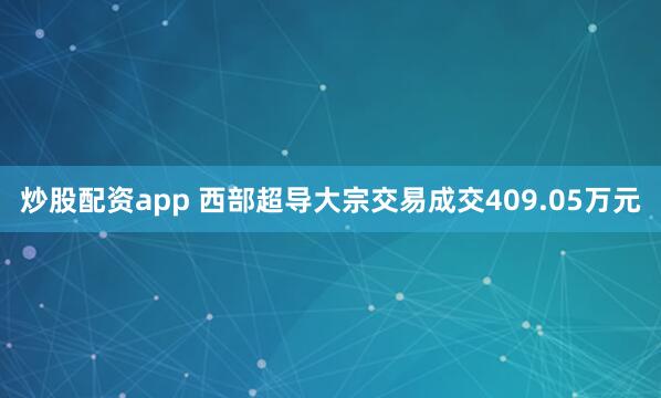 炒股配资app 西部超导大宗交易成交409.05万元