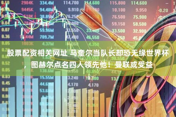股票配资相关网址 马奎尔当队长却恐无缘世界杯，图赫尔点名四人领先他！曼联或受益