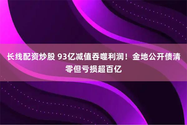 长线配资炒股 93亿减值吞噬利润！金地公开债清零但亏损超百亿