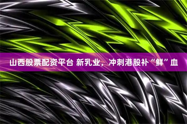 山西股票配资平台 新乳业，冲刺港股补“鲜”血
