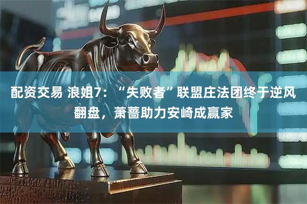 配资交易 浪姐7：“失败者”联盟庄法团终于逆风翻盘，萧蔷助力安崎成赢家
