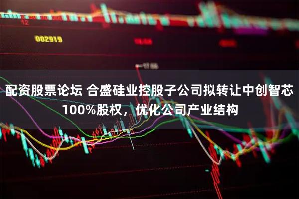 配资股票论坛 合盛硅业控股子公司拟转让中创智芯100%股权，优化公司产业结构